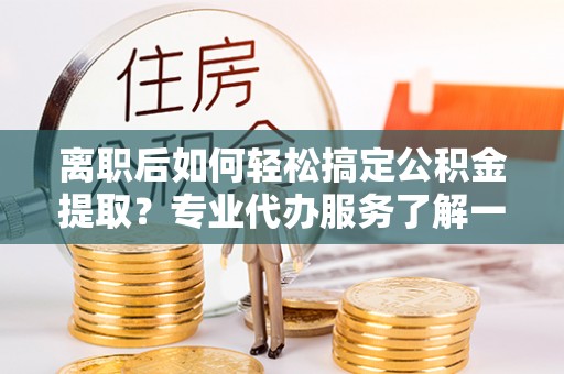 海港离职后如何轻松搞定公积金提取？专业代办服务了解一下