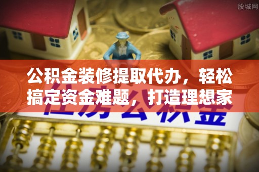 海港公积金装修提取代办，轻松搞定资金难题，打造理想家居